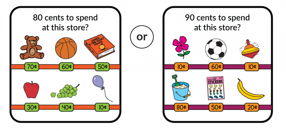 80 cents to spend at a store with these choices. A teddy bear for 70 cents. A basketball for 60 cents. A book for 50 cents. An apple for 30 cents. A bunch of grapes for 40 cents. A balloon for 10 cents. Or would you rather have 90 cents to spend at a store with these choices. A flower for 10 cents. A soccer ball for 60 cents. A spinning top for 10 cents. A bucket and shovel for 80 cents. A sticker pack for 50 cents. A banana for 20 cents.