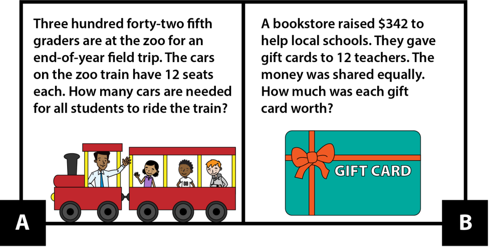 A: Three hundred forty-two fifth graders are at the zoo for an end-of-year field trip. The cars on the zoo train have 12 seats each. How many cars are needed for all students to ride the train? B: A bookstore raised $342 to help local schools. They gave gift cards to 12 teachers. The money was shared equally. How much was each gift card worth?