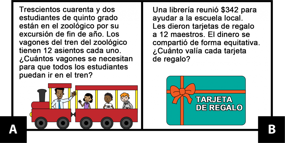 A: Trescientos cuarenta y dos estudiantes de quinto grado están en el zoológico por su excursión de fin de año. Los vagones del tren del zoológico tienen 12 asientos cada uno. ¿Cuántos vagones se necesitan para que todos los estudiantes puedan ir en el tren? B: Una librería reunió $342 para ayudar a la escuela local. Les dieron tarjetas de regalo a 12 maestros. El dinero se compartió de forma equitativa. ¿Cuánto valía cada tarjeta de regalo?